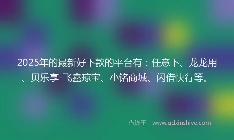 2025年的最新好下款的平台有：任意下、龙龙用、贝乐享-飞鑫琼宝、小铭商城、闪借快行等。