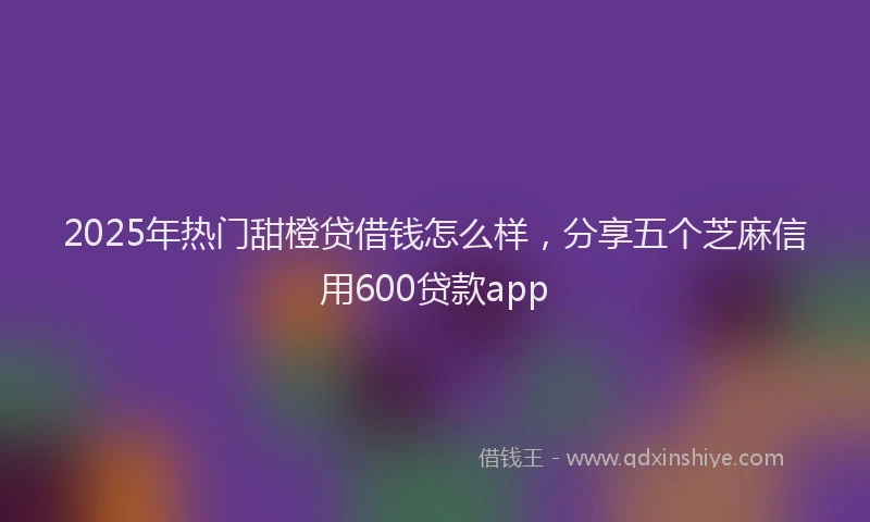 2025年热门甜橙贷借钱怎么样，分享五个芝麻信用600贷款app