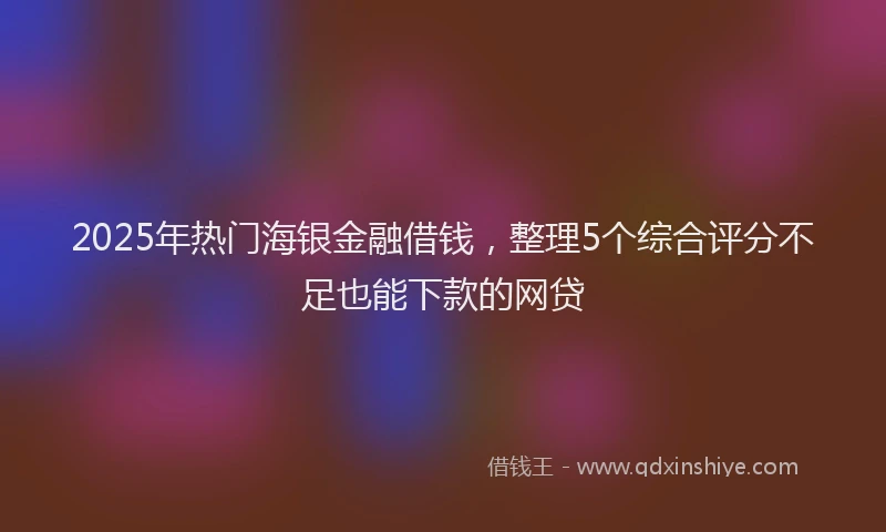2025年热门海银金融借钱，整理5个综合评分不足也能下款的网贷
