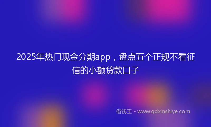 2025年热门现金分期app，盘点五个正规不看征信的小额贷款口子