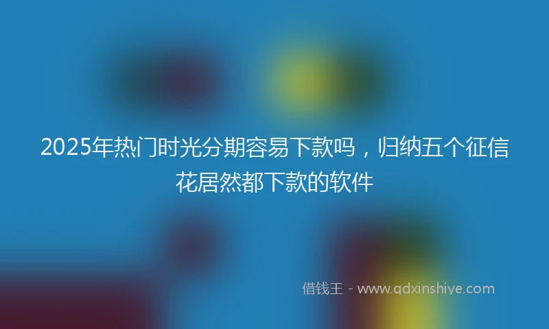 2025年热门时光分期容易下款吗，归纳五个征信花居然都下款的软件