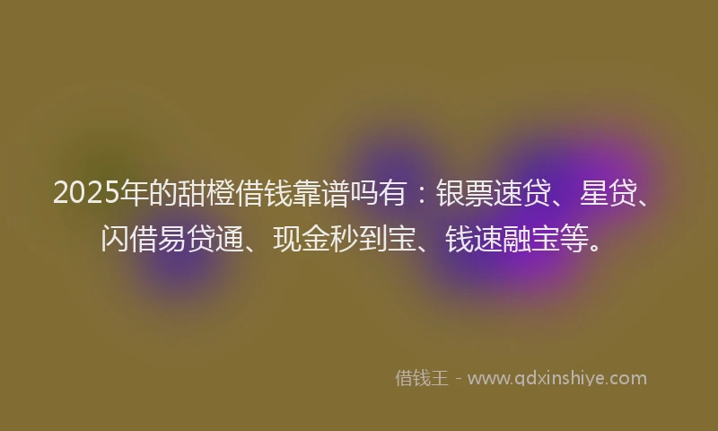 2025年的甜橙借钱靠谱吗有：银票速贷、星贷、闪借易贷通、现金秒到宝、钱速融宝等。