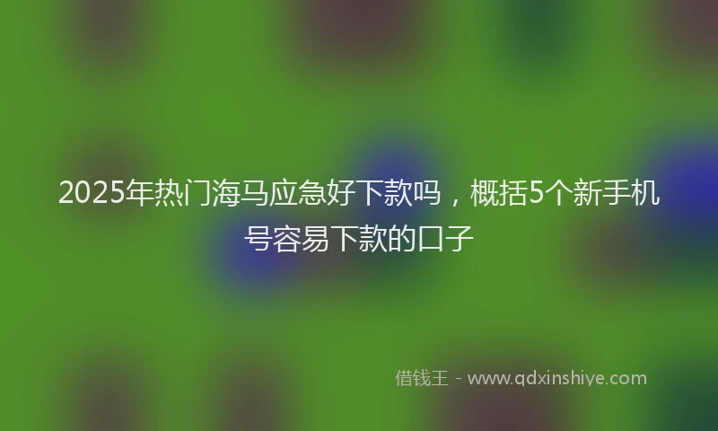2025年热门海马应急好下款吗，概括5个新手机号容易下款的口子