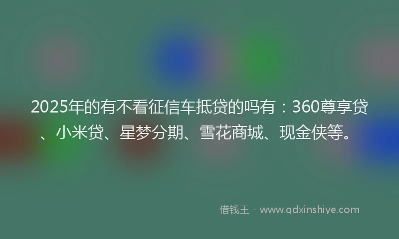 2025年的有不看征信车抵贷的吗有：360尊享贷、小米贷、星梦分期、雪花商城、现金侠等。