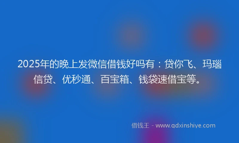 2025年的晚上发微信借钱好吗有：贷你飞、玛瑙信贷、优秒通、百宝箱、钱袋速借宝等。