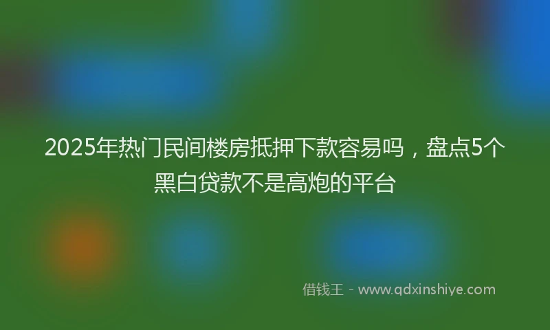 2025年热门民间楼房抵押下款容易吗，盘点5个黑白贷款不是高炮的平台