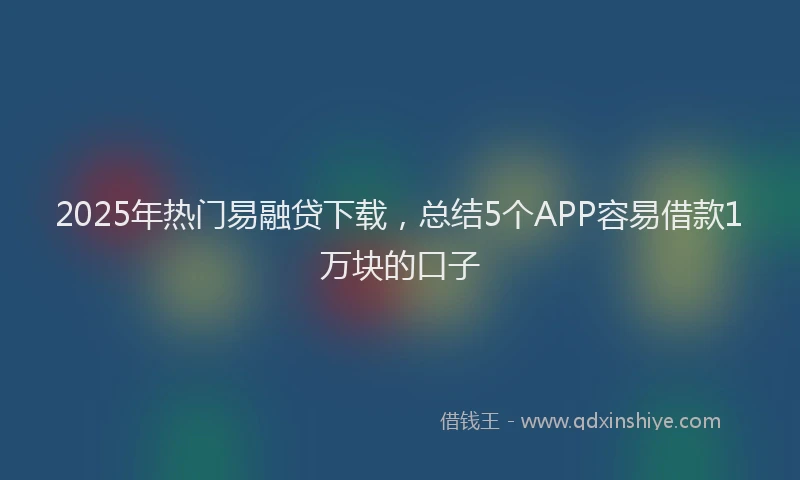 2025年热门易融贷下载，总结5个APP容易借款1万块的口子