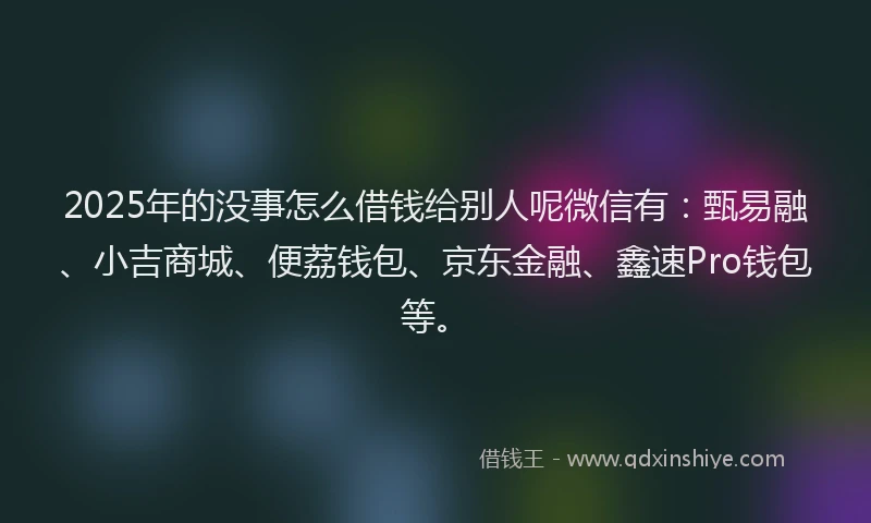 2025年的没事怎么借钱给别人呢微信有：甄易融、小吉商城、便荔钱包、京东金融、鑫速Pro钱包等。