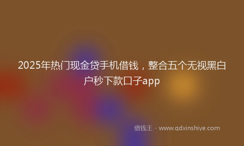 2025年热门现金贷手机借钱，整合五个无视黑白户秒下款口子app