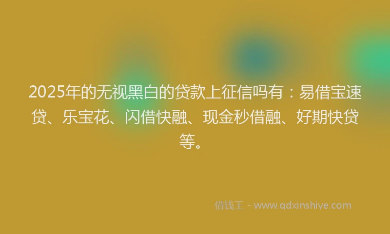 2025年的无视黑白的贷款上征信吗有：易借宝速贷、乐宝花、闪借快融、现金秒借融、好期快贷等。