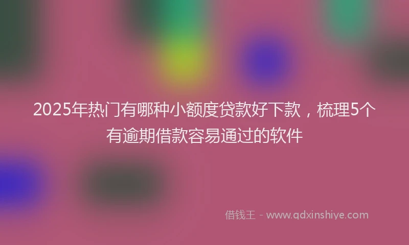 2025年热门有哪种小额度贷款好下款，梳理5个有逾期借款容易通过的软件
