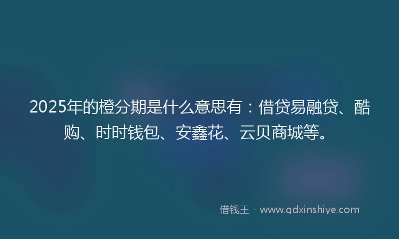 2025年的橙分期是什么意思有：借贷易融贷、酷购、时时钱包、安鑫花、云贝商城等。