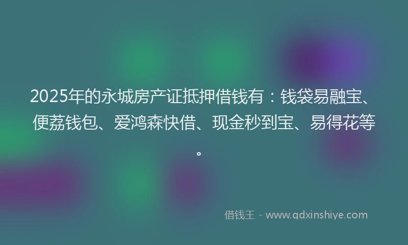 2025年的永城房产证抵押借钱有：钱袋易融宝、便荔钱包、爱鸿森快借、现金秒到宝、易得花等。