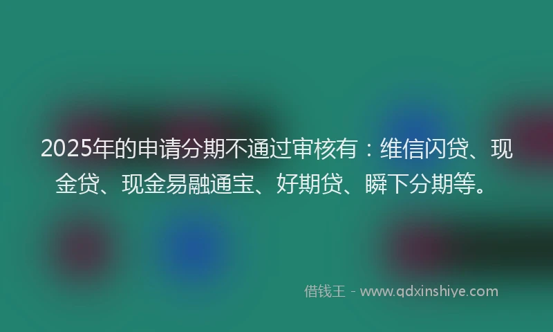 2025年的申请分期不通过审核有：维信闪贷、现金贷、现金易融通宝、好期贷、瞬下分期等。
