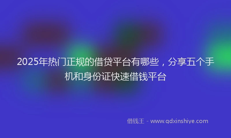 2025年热门正规的借贷平台有哪些，分享五个手机和身份证快速借钱平台