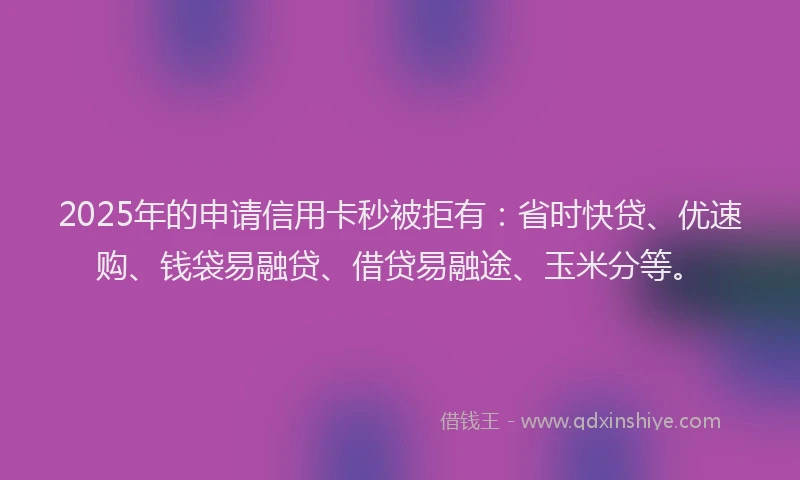 2025年的申请信用卡秒被拒有：省时快贷、优速购、钱袋易融贷、借贷易融途、玉米分等。