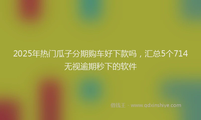 2025年热门瓜子分期购车好下款吗，汇总5个714无视逾期秒下的软件