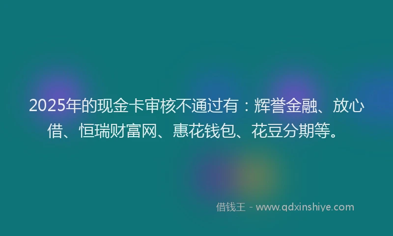 2025年的现金卡审核不通过有：辉誉金融、放心借、恒瑞财富网、惠花钱包、花豆分期等。