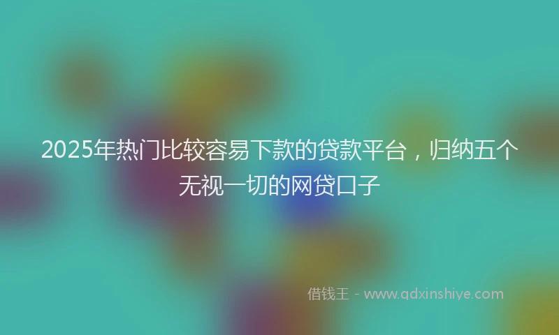 2025年热门比较容易下款的贷款平台，归纳五个无视一切的网贷口子