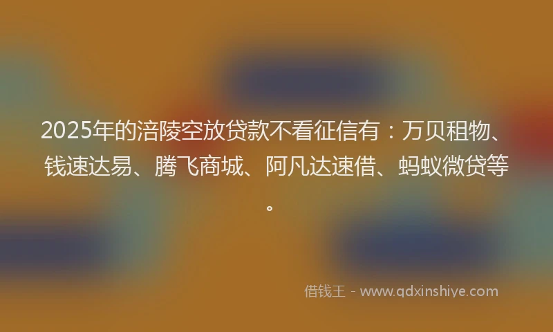 2025年的涪陵空放贷款不看征信有：万贝租物、钱速达易、腾飞商城、阿凡达速借、蚂蚁微贷等。