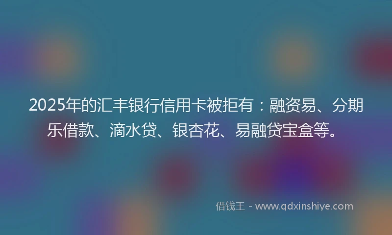 2025年的汇丰银行信用卡被拒有：融资易、分期乐借款、滴水贷、银杏花、易融贷宝盒等。