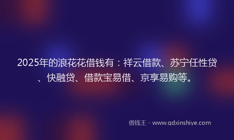 2025年的浪花花借钱有：祥云借款、苏宁任性贷、快融贷、借款宝易借、京享易购等。