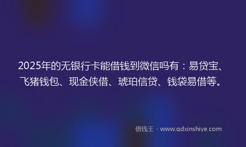 2025年的无银行卡能借钱到微信吗有：易贷宝、飞猪钱包、现金侠借、琥珀信贷、钱袋易借等。