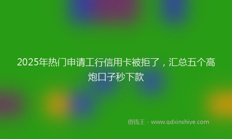2025年热门申请工行信用卡被拒了，汇总五个高炮口子秒下款