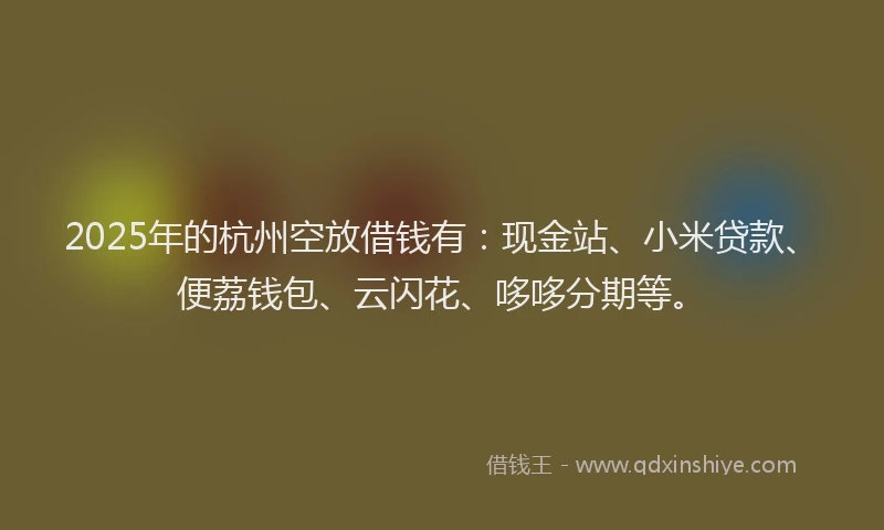 2025年的杭州空放借钱有：现金站、小米贷款、便荔钱包、云闪花、哆哆分期等。