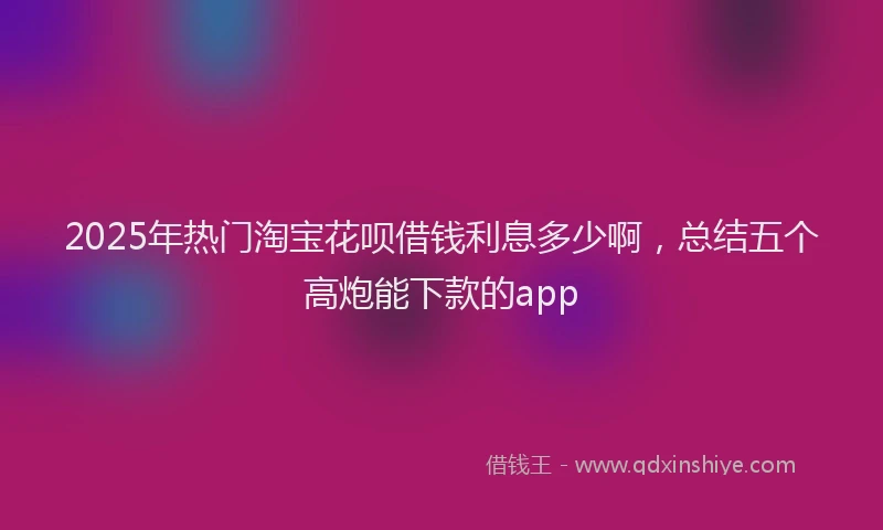 2025年热门淘宝花呗借钱利息多少啊，总结五个高炮能下款的app
