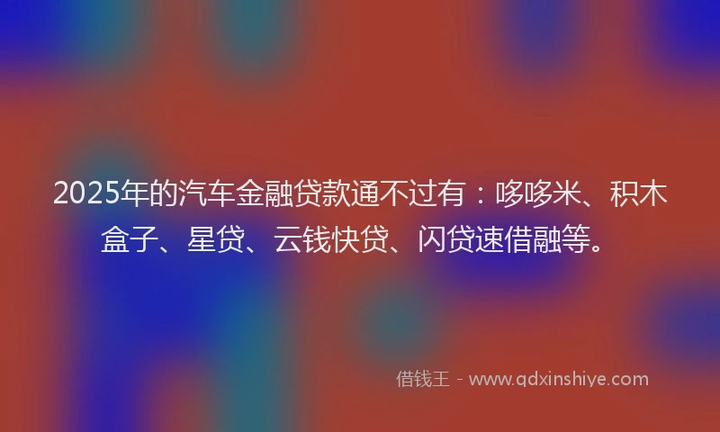 2025年的汽车金融贷款通不过有：哆哆米、积木盒子、星贷、云钱快贷、闪贷速借融等。
