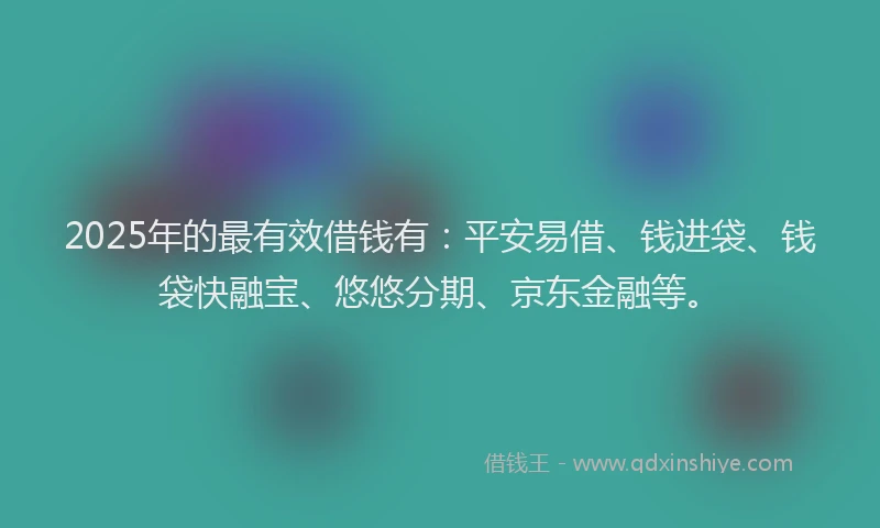 2025年的最有效借钱有：平安易借、钱进袋、钱袋快融宝、悠悠分期、京东金融等。