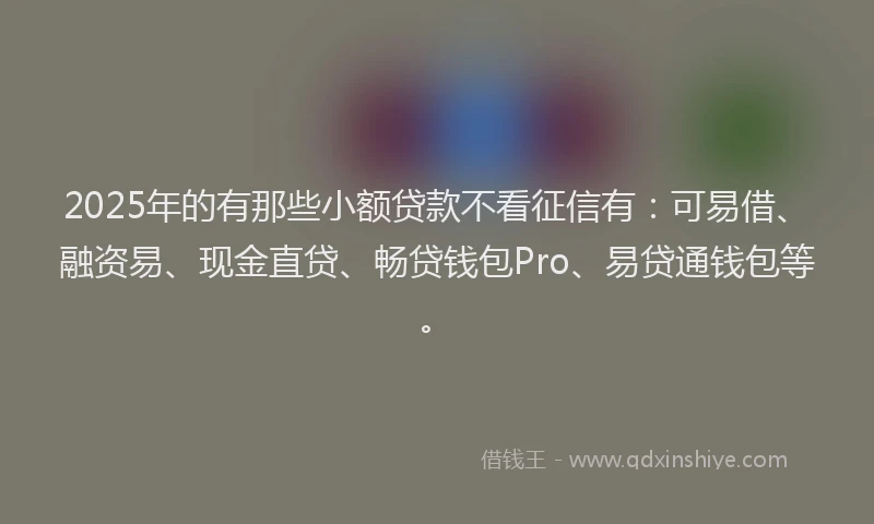 2025年的有那些小额贷款不看征信有：可易借、融资易、现金直贷、畅贷钱包Pro、易贷通钱包等。