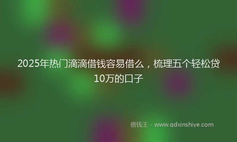 2025年热门滴滴借钱容易借么，梳理五个轻松贷10万的口子