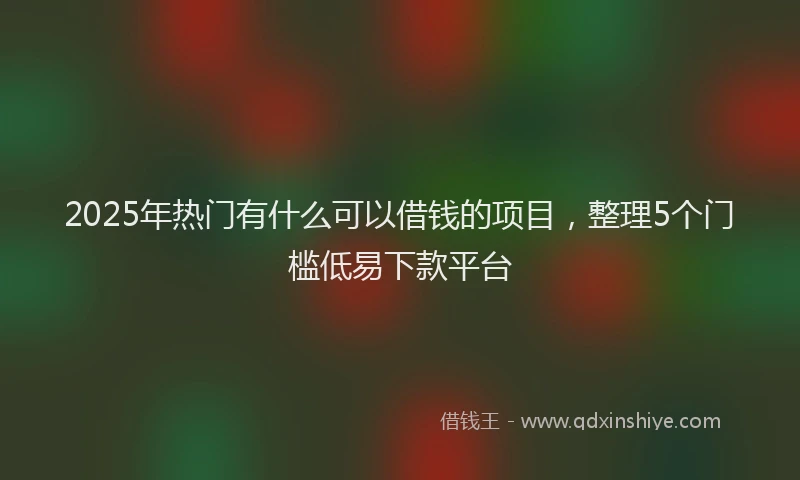 2025年热门有什么可以借钱的项目，整理5个门槛低易下款平台