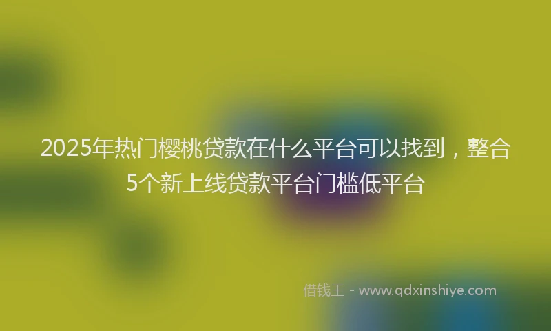 2025年热门樱桃贷款在什么平台可以找到，整合5个新上线贷款平台门槛低平台