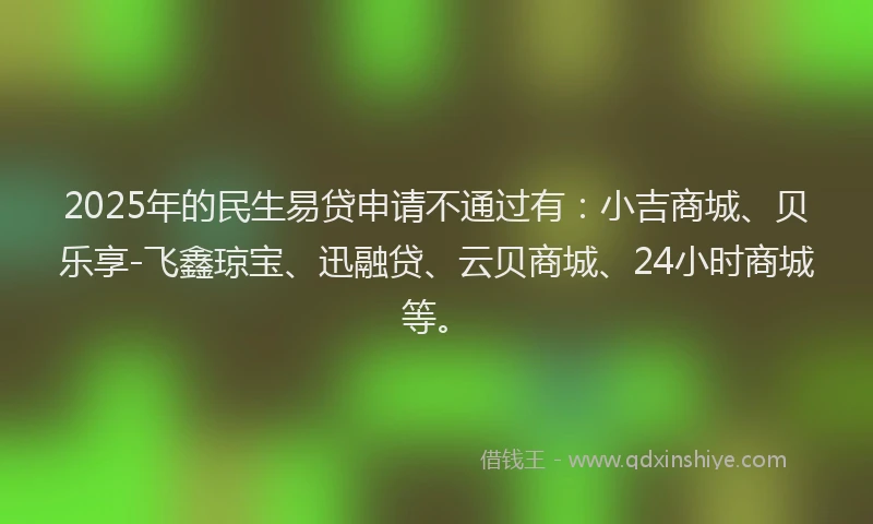 2025年的民生易贷申请不通过有：小吉商城、贝乐享-飞鑫琼宝、迅融贷、云贝商城、24小时商城等。