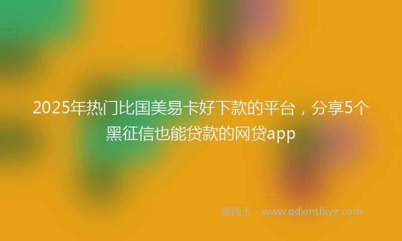 2025年热门比国美易卡好下款的平台，分享5个黑征信也能贷款的网贷app
