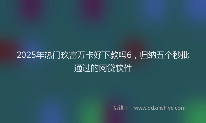2025年热门玖富万卡好下款吗6，归纳五个秒批通过的网贷软件