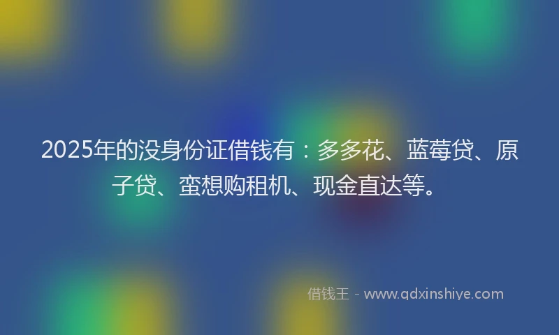 2025年的没身份证借钱有：多多花、蓝莓贷、原子贷、蛮想购租机、现金直达等。