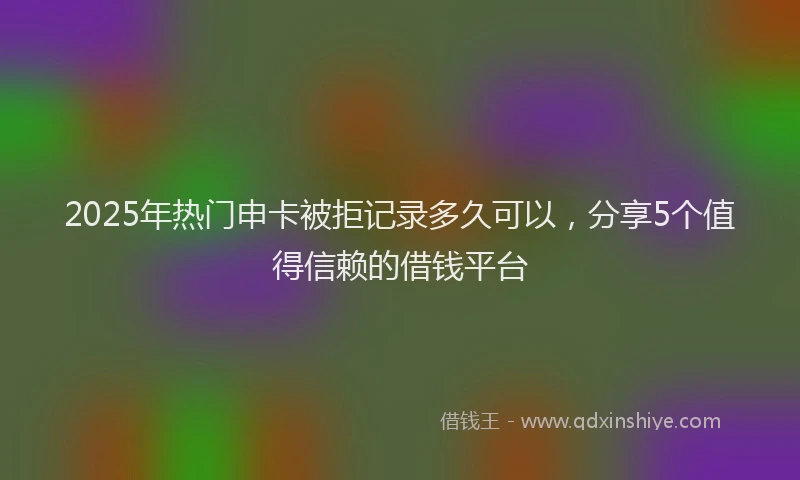 2025年热门申卡被拒记录多久可以，分享5个值得信赖的借钱平台