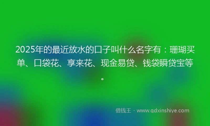 2025年的最近放水的口子叫什么名字有：珊瑚买单、口袋花、享来花、现金易贷、钱袋瞬贷宝等。