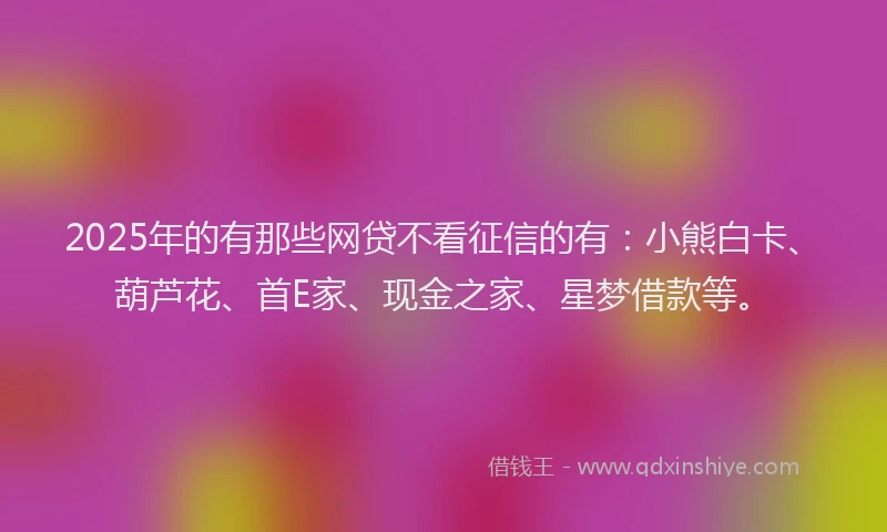 2025年的有那些网贷不看征信的有：小熊白卡、葫芦花、首E家、现金之家、星梦借款等。