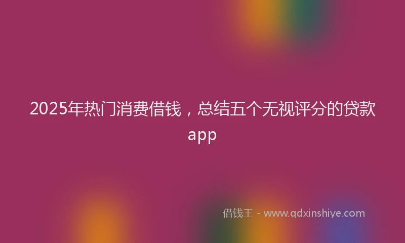 2025年热门消费借钱，总结五个无视评分的贷款app
