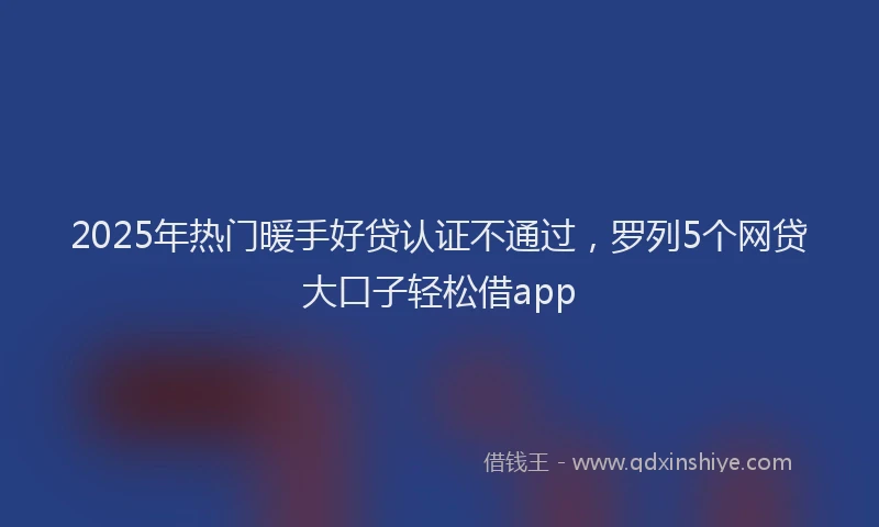 2025年热门暖手好贷认证不通过，罗列5个网贷大口子轻松借app