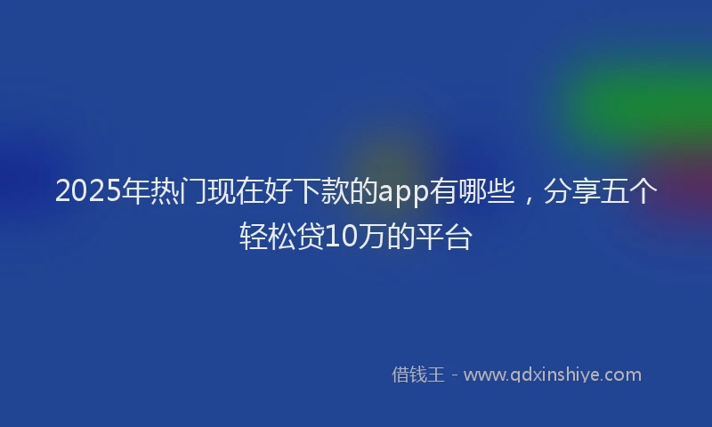 2025年热门现在好下款的app有哪些，分享五个轻松贷10万的平台