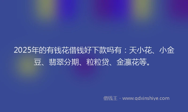 2025年的有钱花借钱好下款吗有：天小花、小金豆、翡翠分期、粒粒贷、金瀛花等。