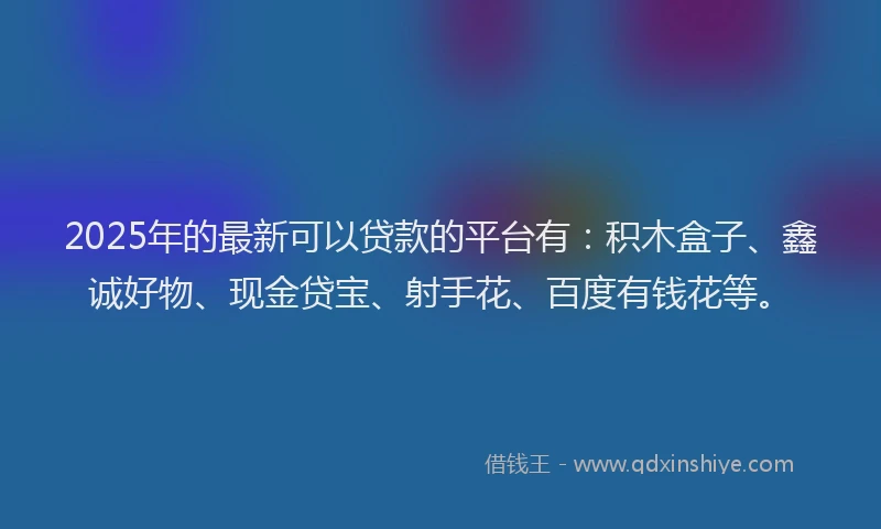 2025年的最新可以贷款的平台有：积木盒子、鑫诚好物、现金贷宝、射手花、百度有钱花等。