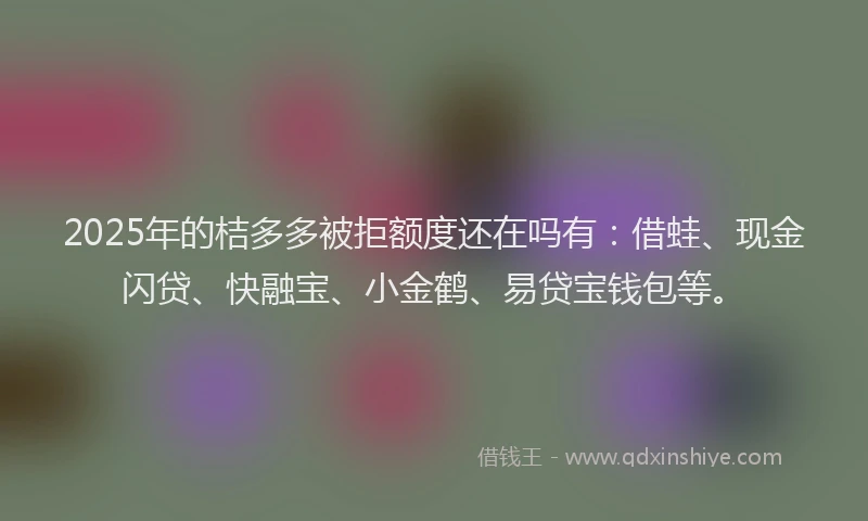2025年的桔多多被拒额度还在吗有：借蛙、现金闪贷、快融宝、小金鹤、易贷宝钱包等。