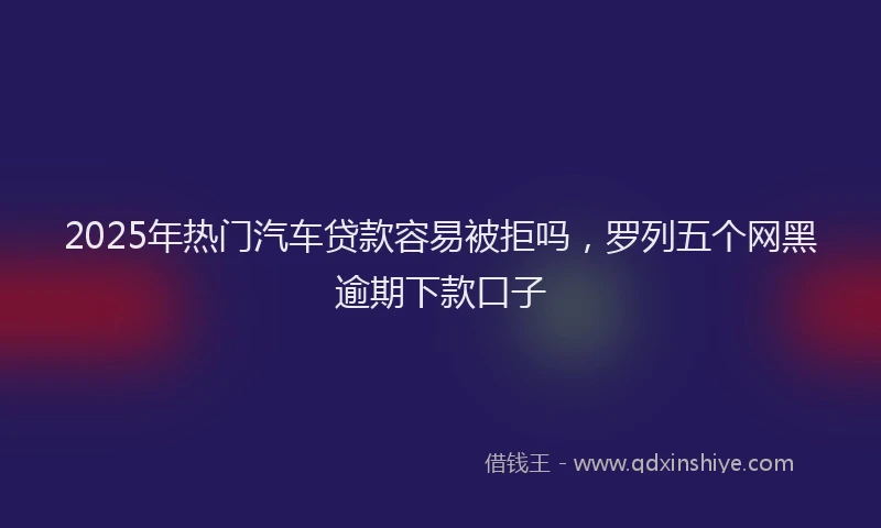 2025年热门汽车贷款容易被拒吗，罗列五个网黑逾期下款口子